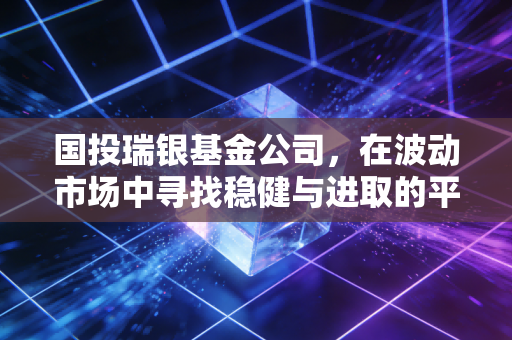国投瑞银基金公司,在波动市场中寻找稳健与进取的平衡艺术