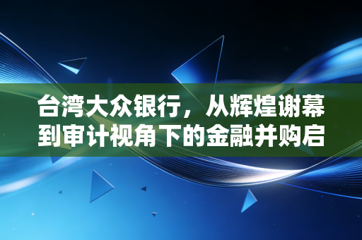 台湾大众银行,从辉煌谢幕到审计视角下的金融并购启示录