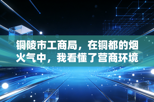 铜陵市工商局,在铜都的烟火气中,我看懂了营商环境的变迁与坚守