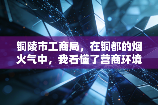 铜陵市工商局，在铜都的烟火气中，我看懂了营商环境的变迁与坚守