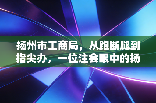 扬州市工商局,从跑断腿到指尖办,一位注会眼中的扬州营商变迁与合规启示