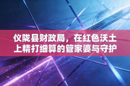 仪陇县财政局,在红色沃土上精打细算的管家婆与守护者