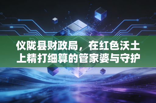 仪陇县财政局,在红色沃土上精打细算的管家婆与守护者