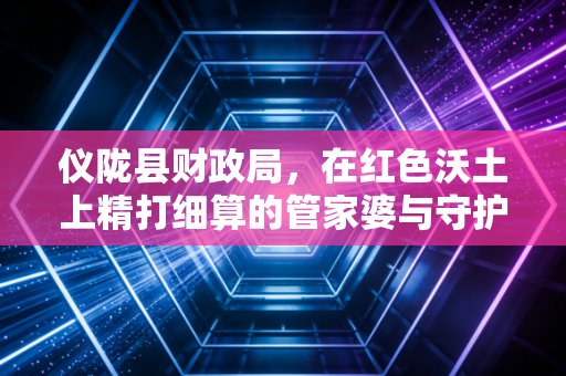 仪陇县财政局，在红色沃土上精打细算的管家婆与守护者