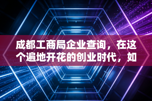 成都工商局企业查询,在这个遍地开花的创业时代,如何一眼看穿一家公司的底牌?