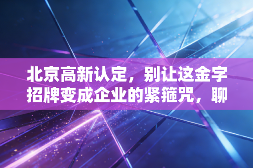 北京高新认定,别让这金字招牌变成企业的紧箍咒,聊聊我见过的那些真实现状