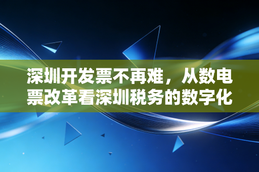 深圳开发票不再难,从数电票改革看深圳税务的数字化变迁与实操指南
