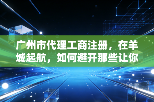 广州市代理工商注册，在羊城起航，如何避开那些让你头秃的行政坑？