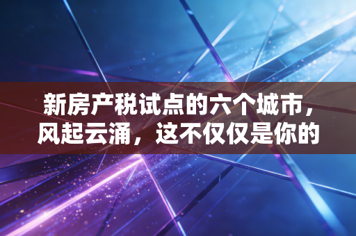 新房产税试点的六个城市，风起云涌，这不仅仅是你的账单，更是财富逻辑的重塑