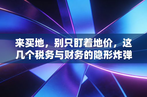 来买地，别只盯着地价，这几个税务与财务的隐形炸弹才最要命
