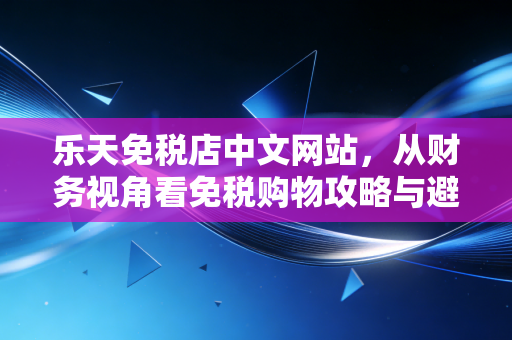 乐天免税店中文网站，从财务视角看免税购物攻略与避坑指南