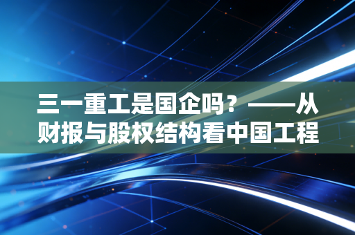 三一重工是国企吗?——从财报与股权结构看中国工程机械的草根逆袭与韧性