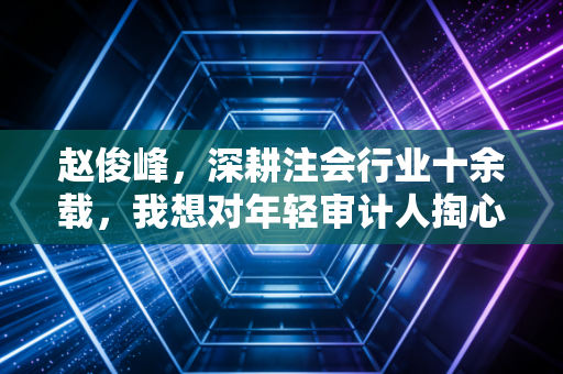 赵俊峰，深耕注会行业十余载，我想对年轻审计人掏心窝子说几句