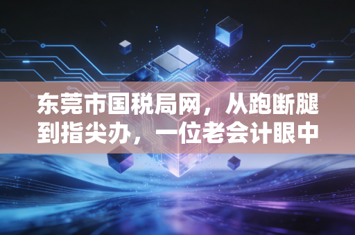 东莞市国税局网,从跑断腿到指尖办,一位老会计眼中的东莞税务数字化变迁