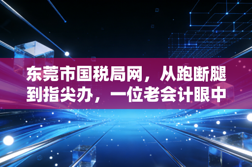 东莞市国税局网,从跑断腿到指尖办,一位老会计眼中的东莞税务数字化变迁