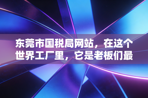 东莞市国税局网站,在这个世界工厂里,它是老板们最该收藏的数字生存指南