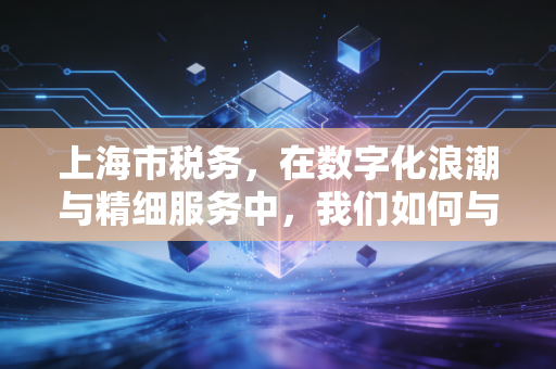 上海市税务,在数字化浪潮与精细服务中,我们如何与这座城市共舞?