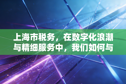 上海市税务,在数字化浪潮与精细服务中,我们如何与这座城市共舞?