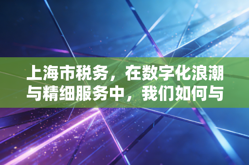 上海市税务，在数字化浪潮与精细服务中，我们如何与这座城市共舞？