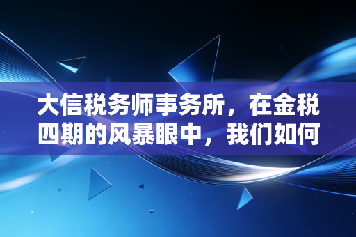 大信税务师事务所,在金税四期的风暴眼中,我们如何守护企业的钱袋子