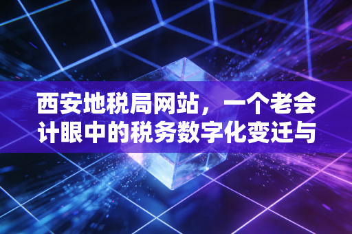 西安地税局网站,一个老会计眼中的税务数字化变迁与实操指南