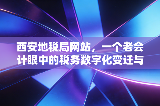 西安地税局网站，一个老会计眼中的税务数字化变迁与实操指南