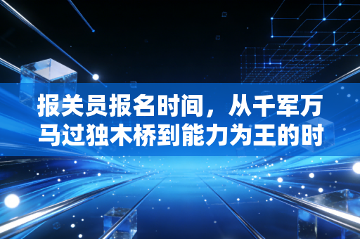报关员报名时间，从千军万马过独木桥到能力为王的时代变迁