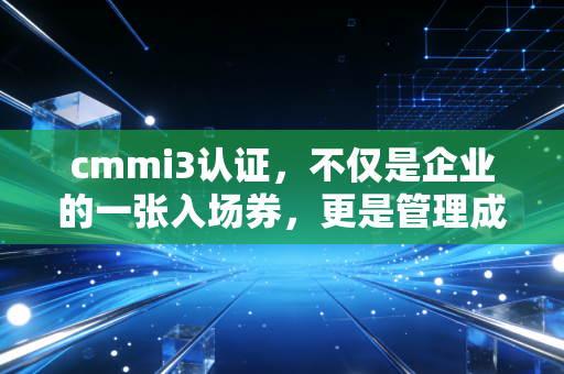 cmmi3认证,不仅是企业的一张入场券,更是管理成熟度的试金石