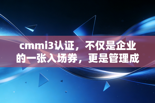 cmmi3认证，不仅是企业的一张入场券，更是管理成熟度的试金石