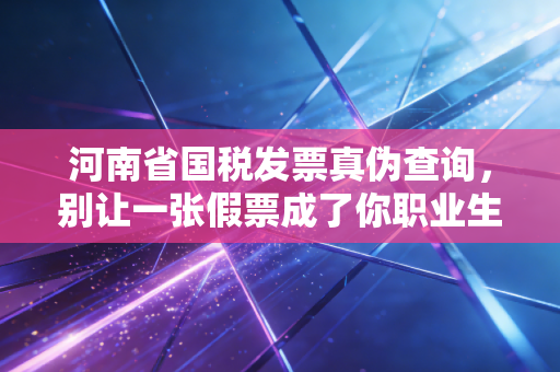 河南省国税发票真伪查询,别让一张假票成了你职业生涯的定时炸弹,老会计的大实话