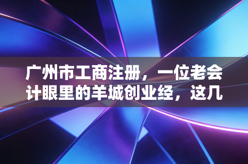 广州市工商注册，一位老会计眼里的羊城创业经，这几点你要是没搞懂，千万别急着交钱