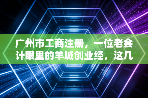 广州市工商注册，一位老会计眼里的羊城创业经，这几点你要是没搞懂，千万别急着交钱