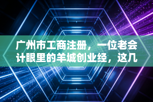 广州市工商注册，一位老会计眼里的羊城创业经，这几点你要是没搞懂，千万别急着交钱