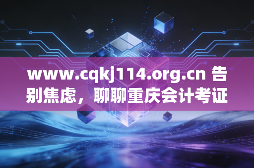 www.cqkj114.org.cn 告别焦虑,聊聊重庆会计考证与继续教育的那些事儿