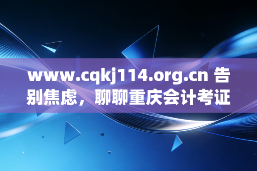 www.cqkj114.org.cn 告别焦虑，聊聊重庆会计考证与继续教育的那些事儿