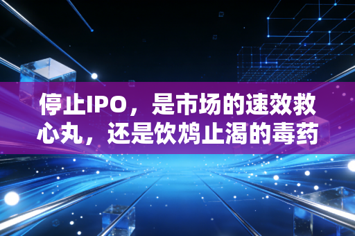 停止IPO,是市场的速效救心丸,还是饮鸩止渴的毒药?