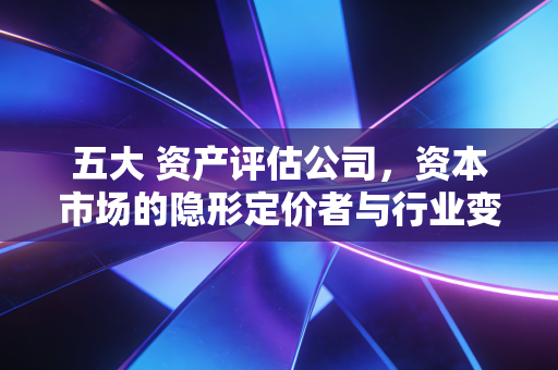 五大 资产评估公司，资本市场的隐形定价者与行业变局下的冷思考