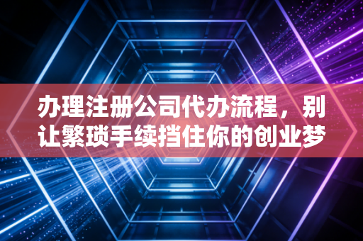 办理注册公司代办流程,别让繁琐手续挡住你的创业梦,老会计带你避坑