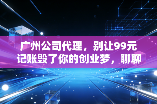 广州公司代理,别让99元记账毁了你的创业梦,聊聊这行里的真心话