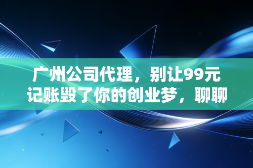 广州公司代理,别让99元记账毁了你的创业梦,聊聊这行里的真心话
