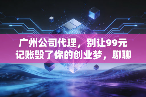 广州公司代理，别让99元记账毁了你的创业梦，聊聊这行里的真心话