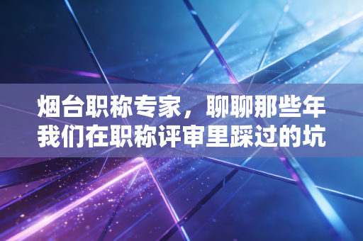 烟台职称专家,聊聊那些年我们在职称评审里踩过的坑,以及如何让证书真正变现