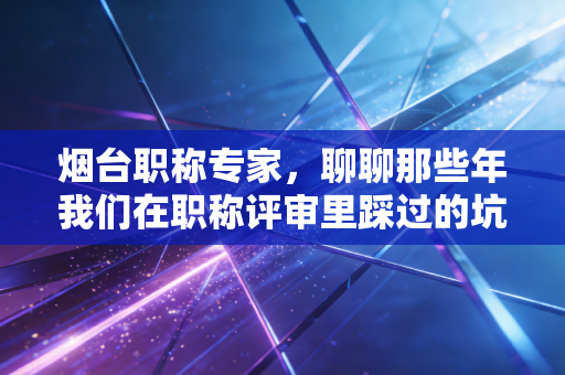 烟台职称专家,聊聊那些年我们在职称评审里踩过的坑,以及如何让证书真正变现