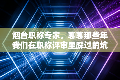烟台职称专家，聊聊那些年我们在职称评审里踩过的坑，以及如何让证书真正变现