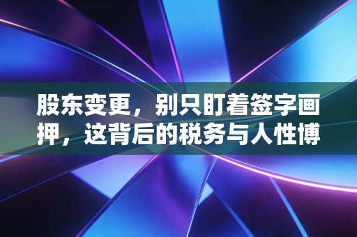 股东变更，别只盯着签字画押，这背后的税务与人性博弈你真的懂吗？