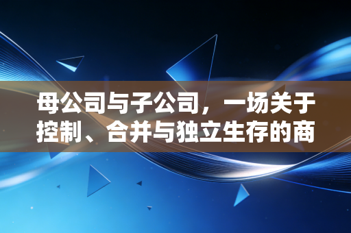 母公司与子公司，一场关于控制、合并与独立生存的商业大戏