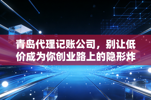 青岛代理记账公司,别让低价成为你创业路上的隐形炸弹,聊聊财税那些事儿