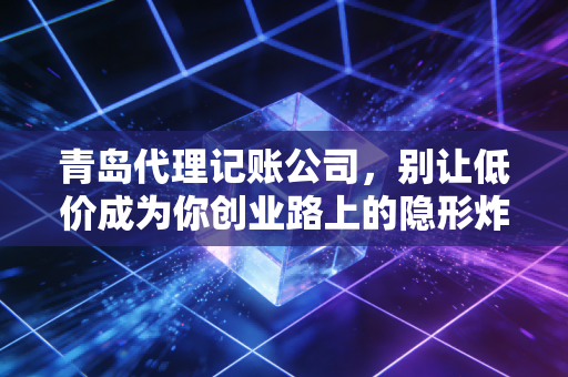 青岛代理记账公司，别让低价成为你创业路上的隐形炸弹，聊聊财税那些事儿
