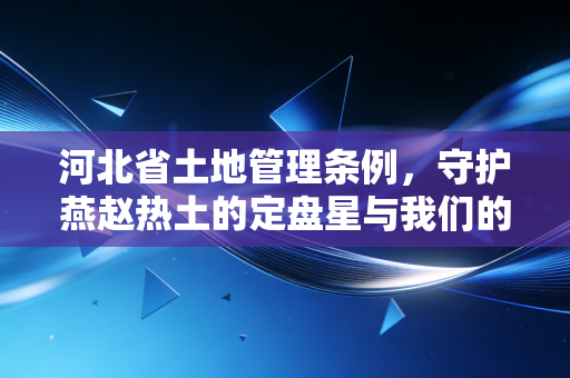 河北省土地管理条例,守护燕赵热土的定盘星与我们的财富密码