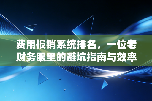费用报销系统排名,一位老财务眼里的避坑指南与效率革命